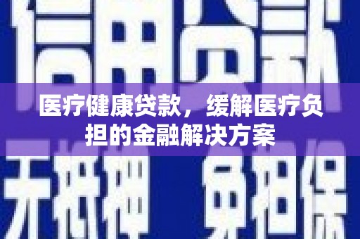 六脚医疗健康贷款，缓解医疗负担的金融解决方案