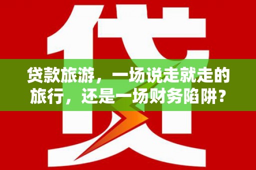 六脚贷款旅游，一场说走就走的旅行，还是一场财务陷阱？