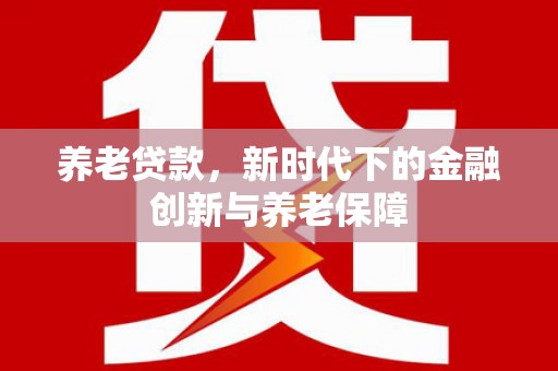 六脚养老贷款，新时代下的金融创新与养老保障