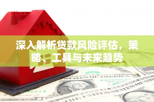 六脚深入解析贷款风险评估，策略、工具与未来趋势