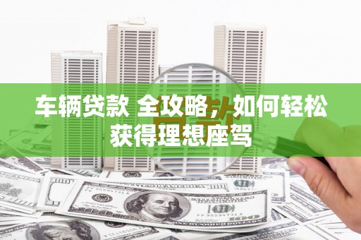 六脚车辆贷款 全攻略，如何轻松获得理想座驾