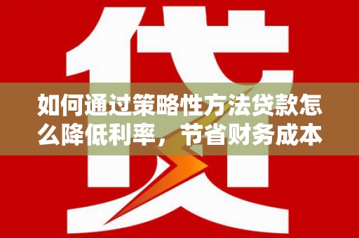 六脚如何通过策略性方法贷款怎么降低利率，节省财务成本