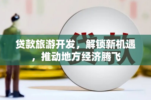 六脚贷款旅游开发，解锁新机遇，推动地方经济腾飞