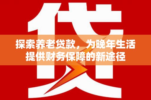 六脚探索养老贷款，为晚年生活提供财务保障的新途径