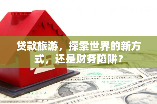 六脚贷款旅游，探索世界的新方式，还是财务陷阱？