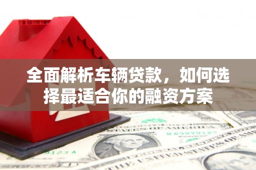 六脚全面解析车辆贷款，如何选择最适合你的融资方案