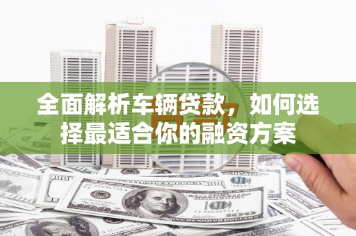 六脚全面解析车辆贷款，如何选择最适合你的融资方案
