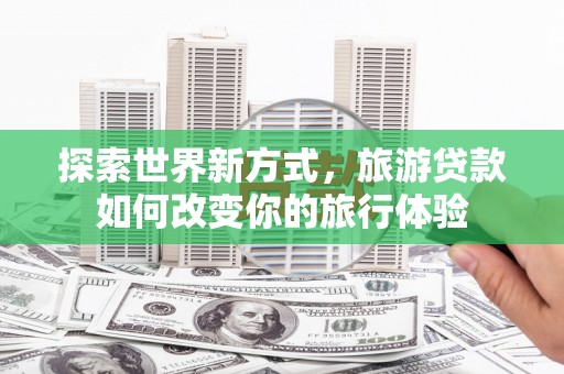 六脚探索世界新方式，旅游贷款如何改变你的旅行体验