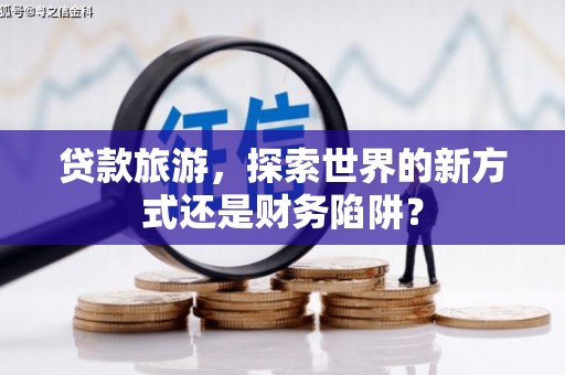 六脚贷款旅游，探索世界的新方式还是财务陷阱？